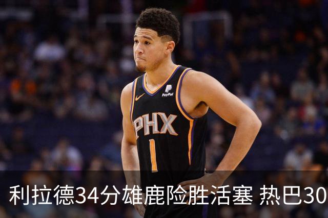 利拉德34分雄鹿险胜活塞 热巴30+11热火擒灰熊