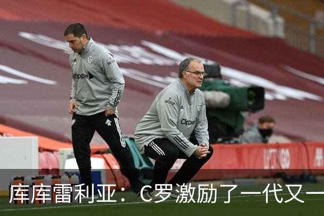 库库雷利亚：C罗激励了一代又一代的年轻人，和他对阵是一种荣幸